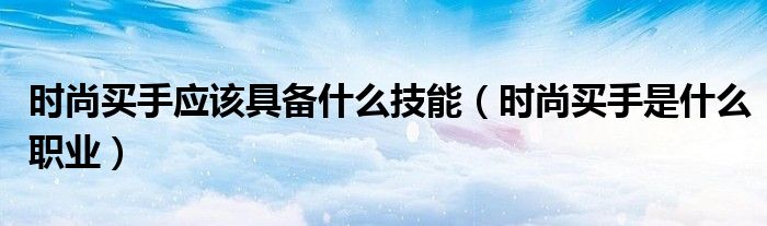 时尚买手应该具备什么技能(时尚买手是什么职业)