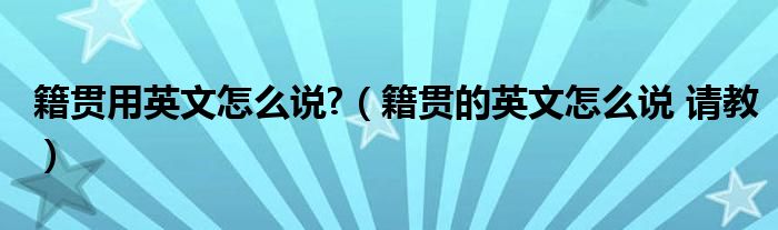 籍贯用英文怎么说?(籍贯的英文怎么说 请教)