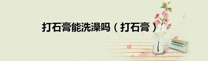 打石膏能洗澡吗（打石膏）