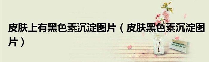 皮肤上有黑色素沉淀图片(皮肤黑色素沉淀图片)