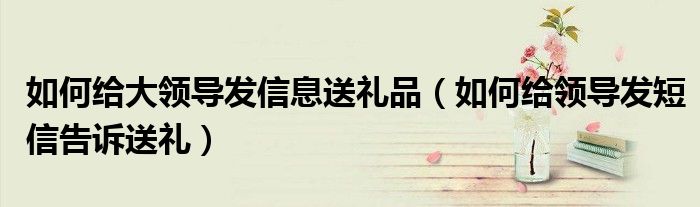 如何给大领导发信息送礼品(如何给领导发短信告诉送礼)
