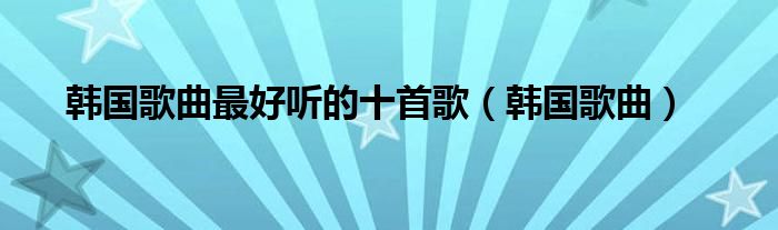 韩国歌曲最好听的十首歌(韩国歌曲)