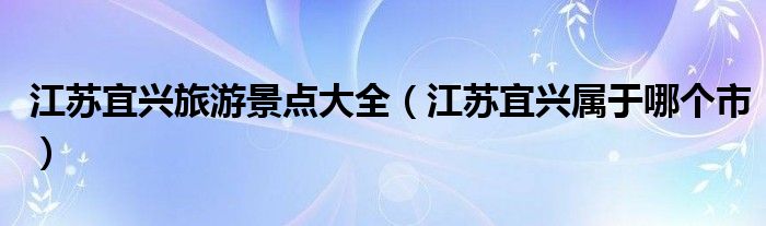 江苏宜兴旅游景点大全(江苏宜兴属于哪个市)