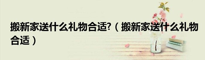 搬新家送什么礼物合适?(搬新家送什么礼物合适)