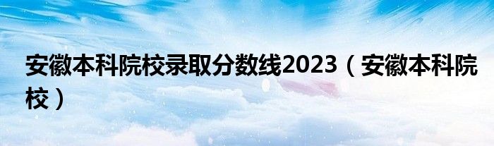 安徽本科院校录取分数线2023(安徽本科院校)