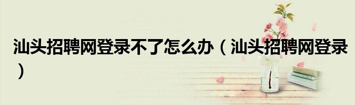 汕头招聘网登录不了怎么办(汕头招聘网登录)