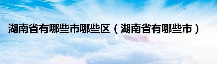 湖南省有哪些市哪些区(湖南省有哪些市)