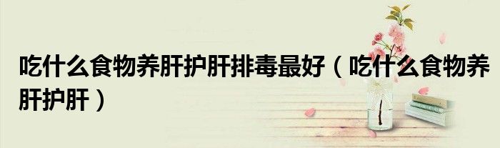 吃什么食物养肝护肝排毒最好(吃什么食物养肝护肝)