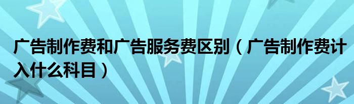 广告制作费和广告服务费区别(广告制作费计入什么科目)