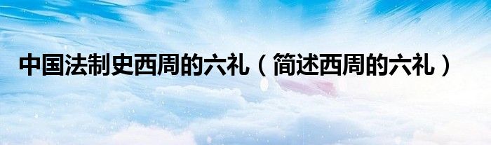 中国法制史西周的六礼(简述西周的六礼)