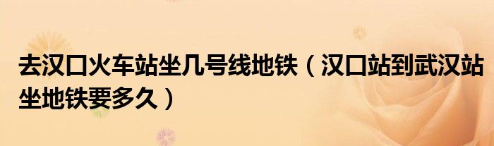 去汉口火车站坐几号线地铁(汉口站到武汉站坐地铁要多久)