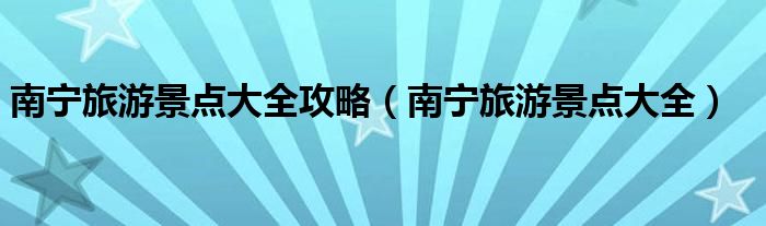 南宁旅游景点大全攻略(南宁旅游景点大全)