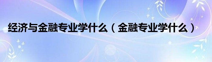 经济与金融专业学什么(金融专业学什么)