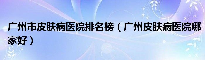 广州市皮肤病医院排名榜(广州皮肤病医院哪家好)