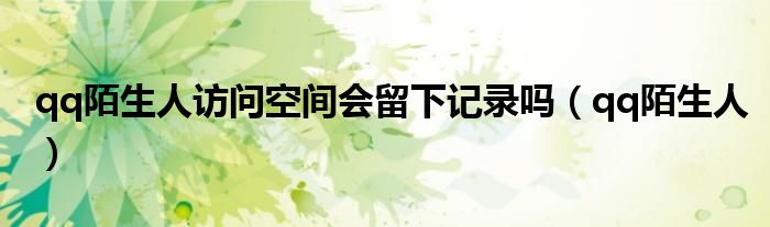 qq陌生人访问空间会留下记录吗(qq陌生人)