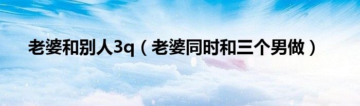 老婆和别人3q(老婆同时和三个男做)