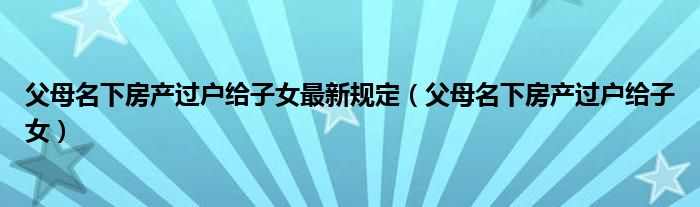 父母名下房产过户给子女最新规定(父母名下房产过户给子女)