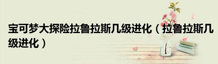宝可梦大探险拉鲁拉斯几级进化(拉鲁拉斯几级进化)
