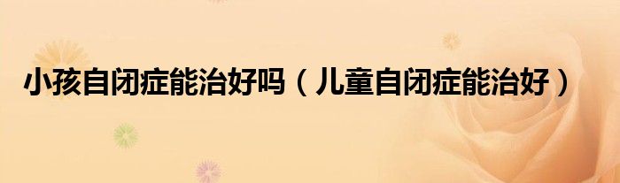 小孩自闭症能治好吗(儿童自闭症能治好)