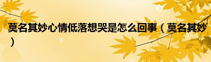 莫名其妙心情低落想哭是怎么回事(莫名其妙)