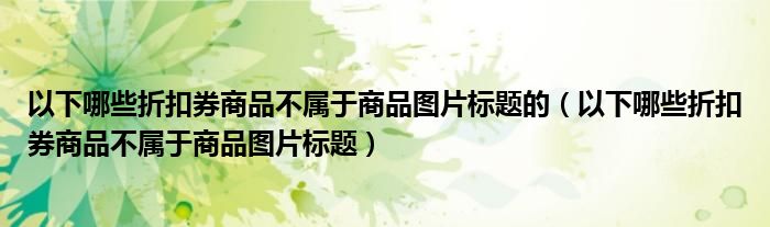 以下哪些折扣券商品不属于商品图片标题的(以下哪些折扣券商品不属于商品图片标题)