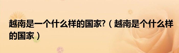 越南是一个什么样的国家?(越南是个什么样的国家)