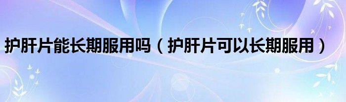 护肝片能长期服用吗(护肝片可以长期服用)