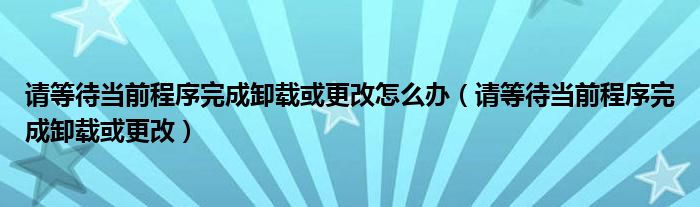 请等待当前程序完成卸载或更改怎么办(请等待当前程序完成卸载或更改)