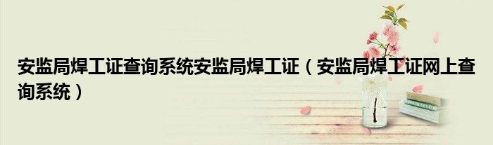 安监局焊工证查询系统安监局焊工证(安监局焊工证网上查询系统)