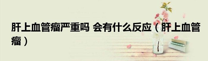 肝上血管瘤严重吗 会有什么反应(肝上血管瘤)