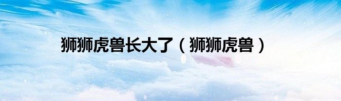 狮狮虎兽长大了(狮狮虎兽)