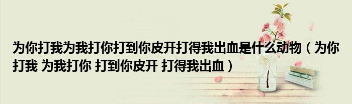 为你打我为我打你打到你皮开打得我出血是什么动物（为你打我 为我打你 打到你皮开 打得我出血）