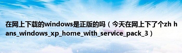 在网上下载的windows是正版的吗(今天在网上下了个zh hans_windows_xp_home_with_service_pack_3)