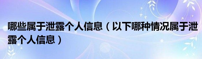 哪些属于泄露个人信息(以下哪种情况属于泄露个人信息)