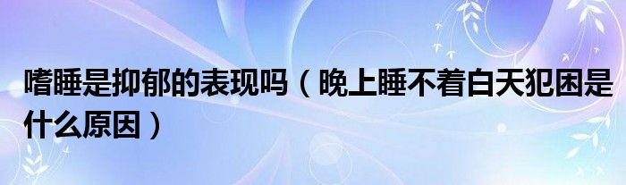 嗜睡是抑郁的表现吗(晚上睡不着白天犯困是什么原因)