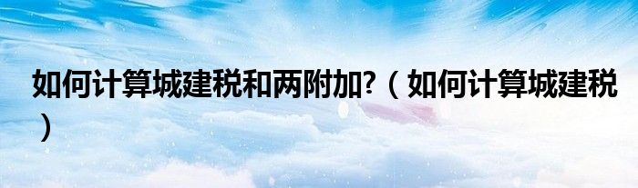 如何计算城建税和两附加?(如何计算城建税)