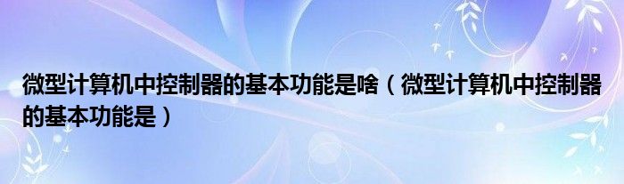 微型计算机中控制器的基本功能是啥(微型计算机中控制器的基本功能是)
