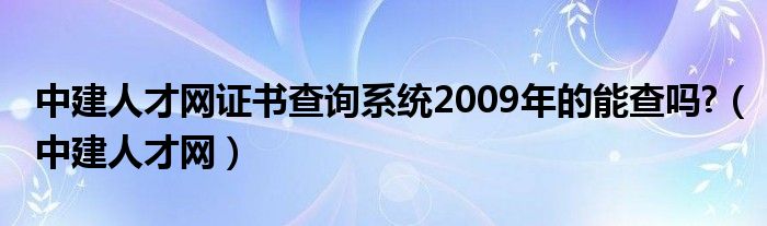 中建人才网证书查询系统2009年的能查吗?(中建人才网)
