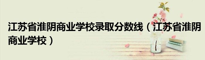 江苏省淮阴商业学校录取分数线(江苏省淮阴商业学校)