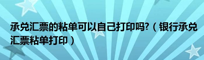 承兑汇票的粘单可以自己打印吗?(银行承兑汇票粘单打印)
