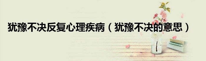 犹豫不决反复心理疾病(犹豫不决的意思)