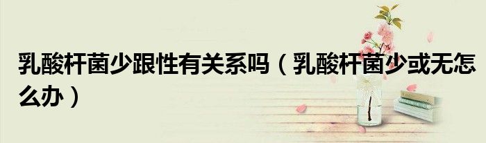 乳酸杆菌少跟性有关系吗(乳酸杆菌少或无怎么办)