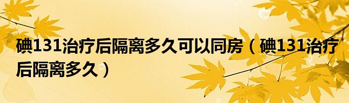 碘131治疗后隔离多久可以同房(碘131治疗后隔离多久)