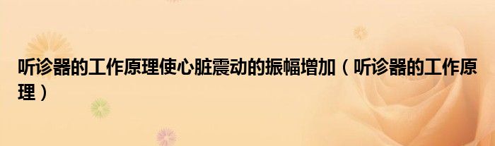 听诊器的工作原理使心脏震动的振幅增加(听诊器的工作原理)