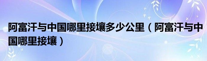 阿富汗与中国哪里接壤多少公里(阿富汗与中国哪里接壤)