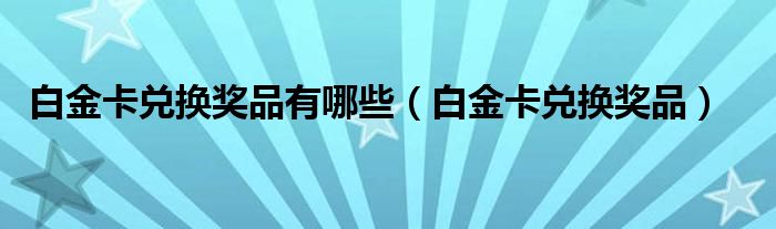 白金卡兑换奖品有哪些(白金卡兑换奖品)