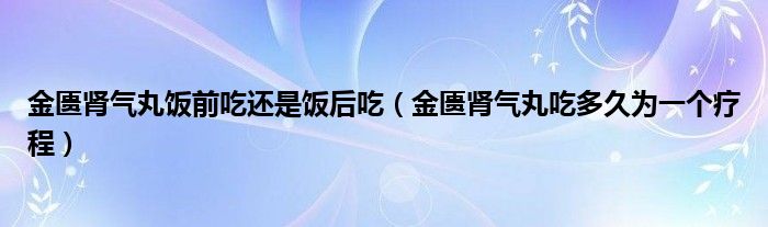 金匮肾气丸饭前吃还是饭后吃(金匮肾气丸吃多久为一个疗程)