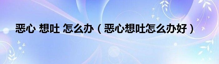 恶心 想吐 怎么办(恶心想吐怎么办好)