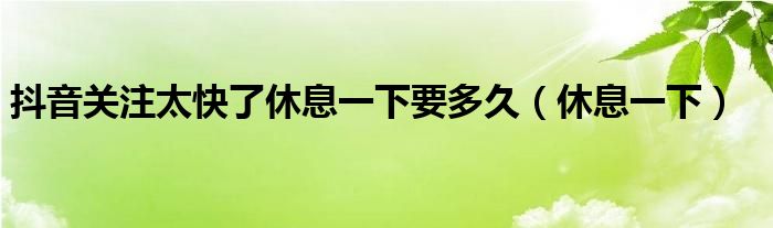 抖音关注太快了休息一下要多久(休息一下)