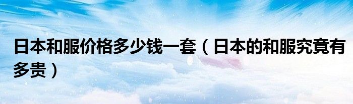 日本和服价格多少钱一套(日本的和服究竟有多贵)